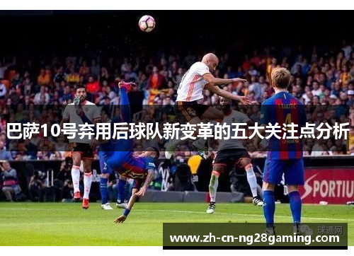 巴萨10号弃用后球队新变革的五大关注点分析