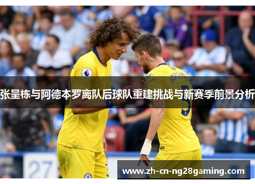 张呈栋与阿德本罗离队后球队重建挑战与新赛季前景分析
