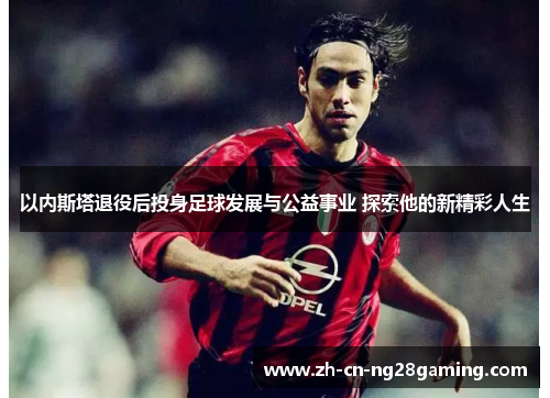 以内斯塔退役后投身足球发展与公益事业 探索他的新精彩人生