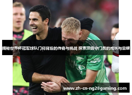 揭秘世界杯冠军球队门将背后的传奇与挑战 探索顶级守门员的成长与荣耀