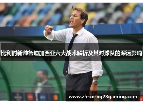 比利时新帅鲁迪加西亚六大战术解析及其对球队的深远影响