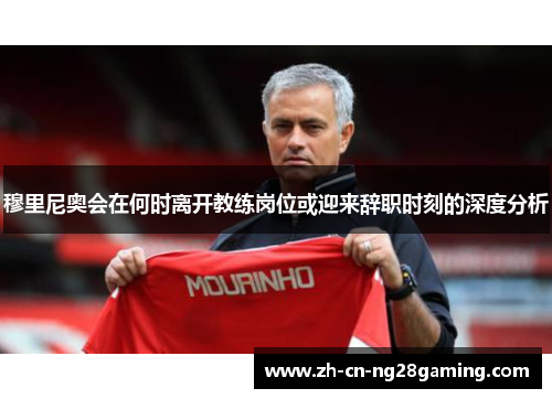 穆里尼奥会在何时离开教练岗位或迎来辞职时刻的深度分析