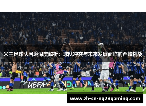 米兰足球队困境深度解析：球队冲突与未来发展面临的严峻挑战