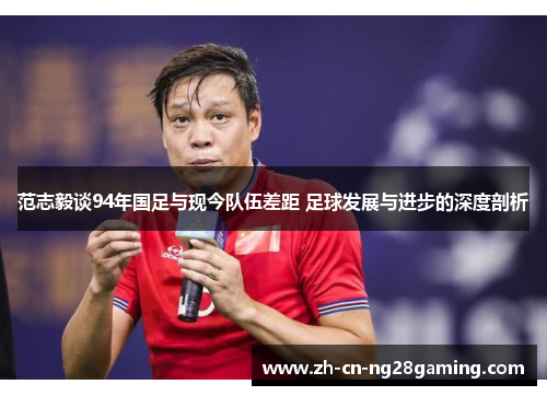 范志毅谈94年国足与现今队伍差距 足球发展与进步的深度剖析