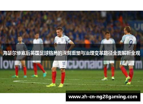海瑟尔惨案后英国足球格局的深刻重塑与治理变革路径全面解析全观