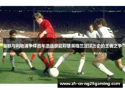 曼联与利物浦争锋百年激战谁能称雄英格兰足球历史的王者之争