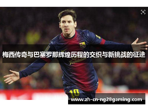 梅西传奇与巴塞罗那辉煌历程的交织与新挑战的征途