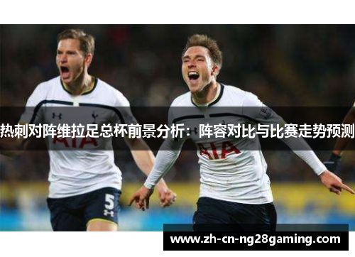 热刺对阵维拉足总杯前景分析：阵容对比与比赛走势预测