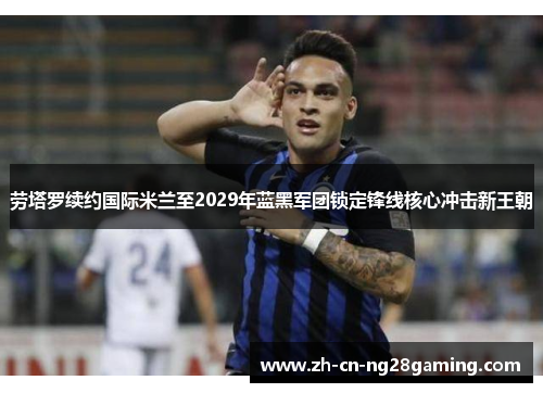 劳塔罗续约国际米兰至2029年蓝黑军团锁定锋线核心冲击新王朝