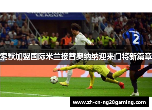 索默加盟国际米兰接替奥纳纳迎来门将新篇章